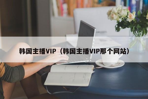 韩国主播VIP（韩国主播VIP那个网站）